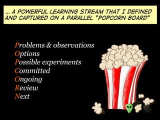 Problems & observations
Options
Possible experiments
Committed
Ongoing
Review
Next
… a powerful learning stream that I defined
and captured on a parallel “Popcorn board”
 