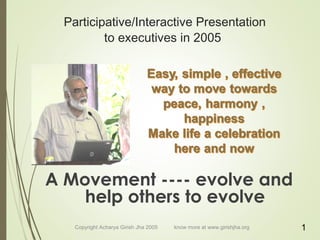 Participative/Interactive Presentation
to executives in 2005
A Movement ---- evolve and
help others to evolve
Copyright Acharya Girish Jha 2005 know more at www.girishjha.org 1
 