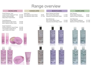 Range overview
Hand Care
Pure Moisture Hand Wash £9.99
Pure Moisture Hand Lotion £11.99
HANDCARE
Facial Cleanse / tone
Liquid Crystal Cleanse & Tone £14.99
Gentle Cleansing Melt £13.99
Daily Detox Facial Wash £10.99
Facial Moisturise
Multi Peptide Single Cream £19.99
Multi Peptide Double Cream £19.99
Facial Treatment
Perfect Radiance Facial Polish £12.99
Time Perfect Facial Serum £24.99
Light Perfect AHA Mask £16.99
SKINCARE
Hair Cleanse
Protein Build Shampoo £9.99
Detox & Protect Shampoo £9.99
Hair Moisturise
Protein Build Conditioner £11.99
Balance & Protect Detangler £11.99
HAIRCARE
Body Cleanse And Polish
Skin Cocoon Body Wash £ 9.99
Heavenly Smooth Body Polish £12.99
Body Moisturise
Skin Cocoon Body Cream £14.99
Heavenly Smooth Body Cream £14.99
BODYCARE
 