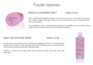 GENTLE CLEANSING MELT 100ML £13.99
Pure, unrestrained cleansing pleasure for normal to dry skin, and perfect for sensitive
skin. Organic Sugars melt away make-up and impurities leaving skin refreshingly clean,
calm and hydrated.
This completely natural, soap-free cleansing balm is beautifully fragranced with creamy
Vanilla and can be used with a hot cloth for added pampering.
Facial cleanse
DAILY DETOX FACE WASH 200ML £10.99
A delicately foaming facial wash to detoxify and rebalance normal to combination skin.
Natural sugars cleanse away impurities whilst African Moringa seed removes pollution
and Goji berry protects against free radical damage.
Extracts of Coconut and Organic Aloe Vera combine to leave skin clean, calm and
refreshed.
 