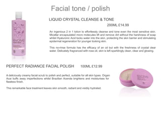 LIQUID CRYSTAL CLEANSE & TONE
200ML £14.99
An ingenious 2 in 1 lotion to effortlessly cleanse and tone even the most sensitive skin.
Micellar encapsulated micro molecules lift and remove dirt without the harshness of soap
whilst Hyaluronic Acid locks water into the skin, protecting the skin barrier and stimulating
epidermal regeneration for younger looking skin.
This no-rinse formula has the efficacy of an oil but with the freshness of crystal clear
water. Delicately fragranced with rose oil, skin is left sparklingly clean, clear and glowing.
Facial tone / polish
PERFECT RADIANCE FACIAL POLISH 100ML £12.99
A deliciously creamy facial scrub to polish and perfect, suitable for all skin types. Organic
Acai buffs away imperfections whilst Brazilian Acerola brightens and moisturises for a
flawless finish.
This remarkable face treatment leaves skin smooth, radiant and visibly hydrated.
 