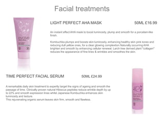 LIGHT PERFECT AHA MASK 50ML £16.99
An instant effect AHA mask to boost luminosity, plump and smooth for a porcelain-like
finish.
Kombuchka plumps and boosts skin luminosity, enhancing healthy skin pink tones and
reducing dull yellow ones, for a clear glowing complextion.Naturally occurring AHA
brighten and smooth by enhancing cellular renewal. Larch tree derived plant "collagen"
reduces the appearance of fine lines & wrinkles and smoothes the skin.
Facial treatments
A remarkable daily skin treatment to expertly target the signs of ageing and smooth the
passage of time. Clinically proven natural Hibiscus peptides reduce wrinkle depth by up
to 22% and smooth expression lines whilst Japanese Kombuchka enhances skin
luminosity and texture.
This rejuvenating organic serum leaves skin firm, smooth and flawless.
TIME PERFECT FACIAL SERUM 50ML £24.99
 