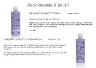 SKIN COCOON BODY WASH 200ml £9.99
A cleansing miracle for dry or sensitive skin.
Organic Coconut and Sugar extracts thoroughly cleanse without drying or irritating the
skin. Natural Peptides lock in moisture and organic Aloe Vera soothes and softens the
skin leaving it clean, calm and hydrated.
SLS free.
Body cleanse & polish
HEAVENLY SMOOTH BODY POLISH 200ml £12.99
A deliciously creamy body scrub to exfoliate and nourish the skin. Ultra-smooth beads of
Coconut shell buff away dry skin whilst organic Coconut Oil and Shea Butter deeply
moisturise.
Beautifully fragranced with comforting and nourishing notes of milk and sweet fruits, this
indulgent organic treatment leaves skin perfectly polished and soft.
 