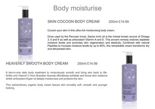 SKIN COCOON BODY CREAM 200ml £14.99
Cocoon your skin in this ultra-rich moisturising body cream.
Once used by the Peruvian Incas, Sacha Inchi oil is the richest known source of Omega
3, 6 and 9 as well as antioxidant Vitamin A and E. This ancient remedy restores depleted
moisture levels and promotes skin regeneration and elasticity. Combined with natural
Peptides to increase moisture levels by up to 60%, this remarkable cream transforms dry
and dehydrated skin.
Body moisturise
HEAVENLY SMOOTH BODY CREAM 200ml £14.99
A two-in-one daily body treatment to miraculously smooth and bring skin back to life.
AHAs and Vitamin C from Brazilian Acerola effortlessly exfoliate and boost skin radiance
whilst antioxidant Argan oil deeply moisturises and protects the skin.
This extraordinary organic body cream leaves skin enviably soft, smooth and younger
looking.
 
