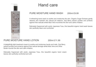 PURE MOISTURE HAND WASH 200ml £9.99
A refreshing hand wash to soothe and moisturise the skin. Organic Sugar Extracts gently
cleanse and maintain the natural pH balance. Goji Berry extract purifies and protects
against free radicals whilst Aloe Vera nourishes the skin and calms irritation.
Delicately fragranced with exotic Japanese Yusu, this beautiful organic hand wash leaves
skin perfectly clean and comforted.
Hand care
PURE MOISTURE HAND LOTION 200ml £11.99
A delightfully light treatment cream to soothe and moisturise hands and nails. Goji Berry
extract purifies and protects against free radical damage whilst Aloe Vera and Shea
Butter nourish the skin and calm irritation.
Delicately fragranced with exotic Japanese Yusu, this beautiful organic hand cream
leaves skin perfectly comforted and soft.
 