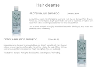 PROTEIN BUILD SHAMPOO 200ml £9.99
A nourishing, protein-rich shampoo to repair and treat dry and damaged hair. Organic
Wheat and Almond Proteins deeply penetrate the hair shaft to moisturise, strengthen and
repair from within, smoothing each strand of hair for a silky soft finish.
This SLS free shampoo thoroughly cleanses the hair whilst relieving dry, itchy scalps and
protecting colour from fading.
Hair cleanse
DETOX & BALANCE SHAMPOO 200ml £9.99
A deep cleansing shampoo to remove build-up and detoxify normal to oily hair. Coconut
extracts remove impurities, softening the hair without irritating the scalp. African Moringa
seed removes pollution and rebalances the pH leaving hair shiny and revitalised.
This SLS free shampoo thoroughly cleanses whilst protecting colour from fading.
 