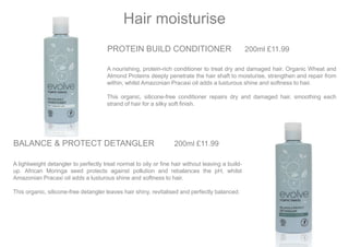 PROTEIN BUILD CONDITIONER 200ml £11.99
A nourishing, protein-rich conditioner to treat dry and damaged hair. Organic Wheat and
Almond Proteins deeply penetrate the hair shaft to moisturise, strengthen and repair from
within, whilst Amazonian Pracaxi oil adds a lusturous shine and softness to hair.
This organic, silicone-free conditioner repairs dry and damaged hair, smoothing each
strand of hair for a silky soft finish.
Hair moisturise
BALANCE & PROTECT DETANGLER 200ml £11.99
A lightweight detangler to perfectly treat normal to oily or fine hair without leaving a build-
up. African Moringa seed protects against pollution and rebalances the pH, whilst
Amazonian Pracaxi oil adds a lusturous shine and softness to hair.
This organic, silicone-free detangler leaves hair shiny, revitalised and perfectly balanced.
 