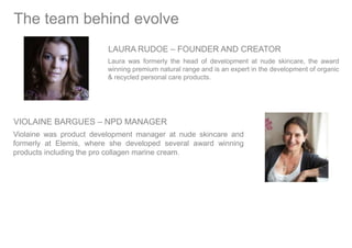 LAURA RUDOE – FOUNDER AND CREATOR
Laura was formerly the head of development at nude skincare, the award
winning premium natural range and is an expert in the development of organic
& recycled personal care products.
The team behind evolve
VIOLAINE BARGUES – NPD MANAGER
Violaine was product development manager at nude skincare and
formerly at Elemis, where she developed several award winning
products including the pro collagen marine cream.
 