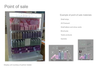 Shelf strips
A5 Postcard
Shelf talkers and show cards
Brochures
Tester products
Sachets
Example of point of sale materials:
Point of sale
Display unit courtesy of partner retailer
 