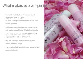 • Formulated with high performance natural
superfoods such as Argan
oil, Acai, Moringa, Acerola as well as high tech
natural peptides.
• Clinically proven bioactives that deliver proven
anti ageing, detoxifying and hydration benefits.
• All of the evolve range is certified ECOCERT
organic and more than 99% natural.
• Our eco friendly bottles are 100% recycled
across our entire range.
• Products that look beautiful, smell wonderful and
perform brilliantly.
What makes evolve special
 