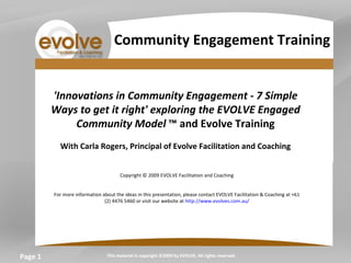 Page  'Innovations in Community Engagement - 7 Simple Ways to get it right' exploring the EVOLVE Engaged Community Model  ™ and Evolve Training   With Carla Rogers, Principal of Evolve Facilitation and Coaching   Copyright © 2009 EVOLVE Facilitation and Coaching     For more information about the ideas in this presentation, please contact EVOLVE Facilitation & Coaching at +61 (2) 4476 5460 or visit our website at  http://www.evolves.com.au/   This material is copyright ©2009 by EVOLVE. All rights reserved. Community Engagement Training 