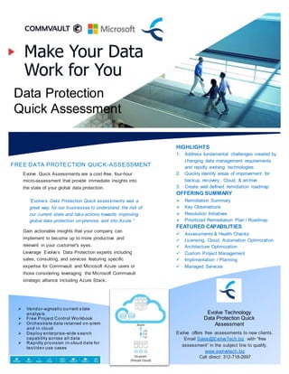 Data Protection
Quick Assessment
FREE DATA PROTECTION QUICK-ASSESSMENT
“Evolve’s Data Protection Quick assessments was a
great way for our businesses to understand the risk of
our current state and take actions towards improving
global data protection on-premise and into Azure.”
You've got nothing to lose - try an Evolve Quick Assess
today and easily learn how to improve your business
offerings.aliquam erat tea volutpat.
HIGHLIGHTS
1. Address fundamental challenges created by
changing data management requirements
and rapidly evolving technologies
2. Quickly identify areas of improvement for
backup, recovery, Cloud, & archive
3. Create well defined remidiation roadmap
OFFERING SUMMARY
 Remidiation Summary
 Key Observations
 Resolution Initiatives
 Prioritized Remediation Plan / Roadmap
FEATURED CAPABILITIES
 Assessments & Health Checks
 Licensing, Cloud, Automation Optimization
 Architecture Optimization
 Custom Project Management
 Implimentation / Planning
 Managed Services
Evolve offers free assessments to new clients.
Email Sales@EvolveTech.biz with “free
assessment” in the subject line to qualify.
www.evolvetech.biz
Call direct: 312-718-2697
 Vendor-agnostic current s tate
analys is
 Free Project Control Workbook
 Orches trate data retained on -prem
and in cloud
 Deploy enterprise-wide s earch
capability across all data
 Rapidly provision in-cloud data for
tes t/dev use cases
Evolve Quick Assessments are a cost-free, four-hour
micro-assessment that provide immediate insights into
the state of your global data protection.
Gain actionable insights that your company can
implement to become up to more productive and
relevant in your customer's eyes.
Leverage Evolve’s Data Protection experts including
sales, consulting, and services featuring specific
expertse for Commvault and Microsoft Azure users or
those considering leveraging the Microsoft Commvault
strategic alliance including Azure Stack.
Evolve Technology
Data Protection Quick
Assessment
 