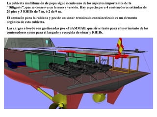 La cubierta multifunción de popa sigue siendo uno de los aspectos importantes de la “Diligente”, que se conserva en la nueva versión. Hay espacio para 4 contenedores estándar de 20 pies y 3 RHIBs de 7 m, ó 2 de 9 m. El armazón para la roldana y pez de un sonar remolcado containerizado es un elemento orgánico de esta cubierta. Las cargas a bordo son gestionadas por el SAMMAB, que sirve tanto para el movimiento de los contenedores como para el largado y recogida de sónar y RHIBs. 