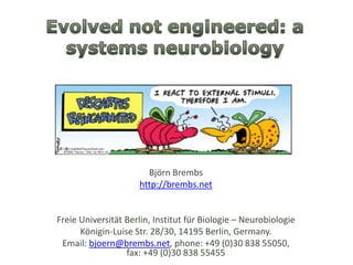 Evolved not engineered: a systemsneurobiology Björn Brembs http://brembs.net Freie Universität Berlin, Institut für Biologie – Neurobiologie Königin-Luise Str. 28/30, 14195 Berlin, Germany.  Email: bjoern@brembs.net, phone: +49 (0)30 838 55050, fax: +49 (0)30 838 55455 