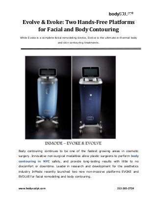 www.bodysculpt.com 212-265-2724
Evolve & Evoke: Two Hands-Free Platforms
for Facial and Body Contouring
While Evoke is a complete facial remodeling device, Evolve is the ultimate in thermal body
and skin contouring treatments.
Body contouring continues to be one of the fastest growing areas in cosmetic
surgery. Innovative non-surgical modalities allow plastic surgeons to perform body
contouring in NYC safely, and provide long-lasting results with little to no
discomfort or downtime. Leader in research and development for the aesthetics
industry InMode recently launched two new non-invasive platforms EVOKE and
EVOLVE for facial remodeling and body contouring.
 