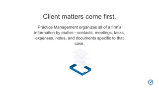 Client matters come first.
Practice Management organizes all of a firm’s
information by matter—contacts, meetings, tasks,
expenses, notes, and documents specific to that
case.
 