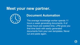Document Automation
The average knowledge worker spends 11
hours a week generating documents. 6 of
those hours are wasted time. LPM gives you
that time back with easily generated
documents from your own templates. Never
cut and paste again.
Meet your new partner.
 