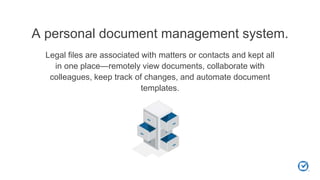 A personal document management system.
Legal files are associated with matters or contacts and kept all
in one place—remotely view documents, collaborate with
colleagues, keep track of changes, and automate document
templates.
 