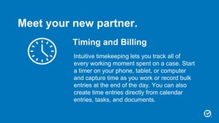 Timing and Billing
Intuitive timekeeping lets you track all of
every working moment spent on a case. Start
a timer on your phone, tablet, or computer
and capture time as you work or record bulk
entries at the end of the day. You can also
create time entries directly from calendar
entries, tasks, and documents.
Meet your new partner.
 