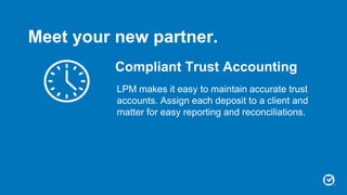 Compliant Trust Accounting
LPM makes it easy to maintain accurate trust
accounts. Assign each deposit to a client and
matter for easy reporting and reconciliations.
Meet your new partner.
 
