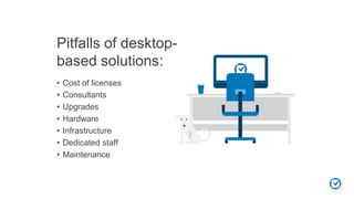Pitfalls of desktop-
based solutions:
• Cost of licenses
• Consultants
• Upgrades
• Hardware
• Infrastructure
• Dedicated staff
• Maintenance
 
