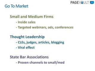 Small and Medium Firms
- Inside sales
- Targeted webinars, ads, conferences
Thought Leadership
- CLEs, judges, articles, blogging
- Viral effect
State Bar Associations
- Proven channels to small/med
12
GoToMarket
 