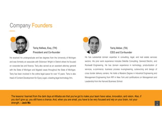 Company Founders
The lessons I learned from the dark days at Alibaba are that you've got to make your team have value, innovation, and vision. Also, if
you don't give up, you still have a chance. And, when you are small, you have to be very focused and rely on your brain, not your
strength. - Jack Ma 1
6
He received his undergraduate and law degrees from the University of Michigan
and was formerly an associate with Dickinson Wright in Detroit where he focused
on corporate law and finance. Tariq also served as an assistant attorney general
with the State of Michigan and litigated cases throughout the State of Michigan.
Tariq has been involved in the online legal space for over 10 years. Tariq is also
Head of Content Development for Epoq Legal, a leading legal technology firm.
He has substantial domain expertise in consulting, legal, and real estate services
sectors. His prior work experience includes Deloitte Consulting, General Electric, and
Rockwell Engineering. He has domain experience in technology, productization of
services, e-commerce, business process re-engineering, outsourcing and design of
cross border delivery centers. He holds a Masters Degree in Industrial Engineering and
Management Engineering from RPI in New York and certifications on Management and
Leadership from the Harvard Business School.
Tariq Hafeez, Esq. (TH)
President and Co-founder
Tariq Akbar, (TA)
CEO and Co-founder
 