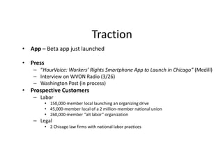 Traction
• App – Beta app just launched
• Press
– “HourVoice: Workers’ Rights Smartphone App to Launch in Chicago” (Medill)
– Interview on WVON Radio (3/26)
– Washington Post (in process)
• Prospective Customers
– Labor
• 150,000-member local launching an organizing drive
• 45,000-member local of a 2 million-member national union
• 260,000-member “alt labor” organization
– Legal
• 2 Chicago law firms with national labor practices
 