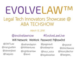 Legal Tech Innovators Showcase @
ABA TECHSHOW
March 15, 2016
@evolvelawnow #EvolveLawLive
@rightbrainlaw
@avvo@haejules
@stevenjbest
@maryjuetten
@rgranat
@NooryBechor
Wifi Network: WeWork Password: P@ssw0rd
@NINVentures
@DWTLaw @adriandayton
@lawgeex_
@directlawusa
@pagevault
@hour_voice
@legaleaselaw
@toddwprice
 
