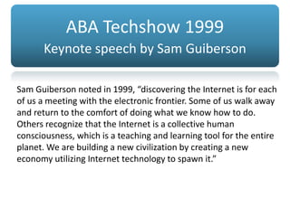 Sam Guiberson noted in 1999, “discovering the Internet is for each
of us a meeting with the electronic frontier. Some of us walk away
and return to the comfort of doing what we know how to do.
Others recognize that the Internet is a collective human
consciousness, which is a teaching and learning tool for the entire
planet. We are building a new civilization by creating a new
economy utilizing Internet technology to spawn it.”
ABA Techshow 1999
Keynote speech by Sam Guiberson
 