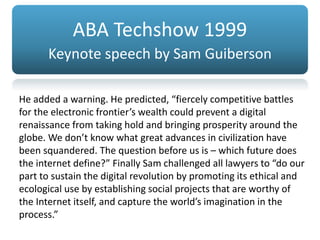 ABA Techshow 1999
Keynote speech by Sam Guiberson
He added a warning. He predicted, “fiercely competitive battles
for the electronic frontier’s wealth could prevent a digital
renaissance from taking hold and bringing prosperity around the
globe. We don’t know what great advances in civilization have
been squandered. The question before us is – which future does
the internet define?” Finally Sam challenged all lawyers to “do our
part to sustain the digital revolution by promoting its ethical and
ecological use by establishing social projects that are worthy of
the Internet itself, and capture the world’s imagination in the
process.”
 