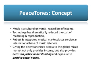 PeaceTones: Concept
• Music is a cultural universal, regardless of income.
• Technology has dramatically reduced the cost of
recording & reproduction.
• Robust & integrated musical marketplaces service an
international base of music listeners.
• Giving the disenfranchised access to the global music
market not only provides income, but also provides
access to justice understanding and exposure to
positive social norms.
 