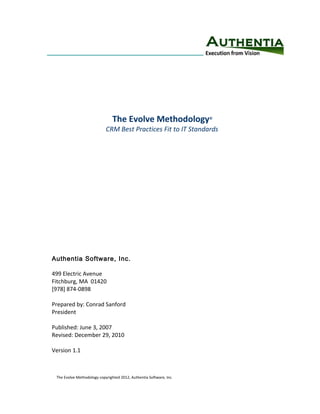 The Evolve Methodology               ©


                            CRM Best Practices Fit to IT Standards




Authentia Software, Inc.

499 Electric Avenue
Fitchburg, MA 01420
[978] 874-0898

Prepared by: Conrad Sanford
President

Published: June 3, 2007
Revised: December 29, 2010

Version 1.1



 The Evolve Methodology copyrighted 2012, Authentia Software, Inc.
 