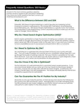 -
Frequently Asked Questions: SEO Basics

Answers to the most common questions asked by
business owners in regard to SEO and Search Marketing.
If you have any further questions feel free to email us at
info@thescienceofsearch.com

            What is the Difference Between SEO and SEM

            Generally, SEM (Search Engine Marketing) is used to describe any marketing activity
            involving a company’s web presence. This includes SEO, Paid Search, Email Marketing,
            Social Networking, etc. SEO (Search Engine Optimization) is a specific tactic that involves
            the manipulation of site programming, content, keywords and links to make your site more
            visible on Google, Yahoo and Bing.

            Why Do I Need Search Engine Optimization (SEO)?

            Search engine optimization is simply the practice of making your company and website
            more visible on Google, Bing and Yahoo via organic search. Statistically speaking, organic
            search alone nets 70% of the search traffic on the web. Fact is, if you want your customers
            to have unparalleled access to your products and promotions, SEO is a no-brainer.


            Do I Need To Optimize My Site?
            Yes, promoting an un-optimized site is the equivalent of racing cross-country with bald
            tires… Can you make it? Maybe, but chances are your competition will get there first. If you
            go through the trouble of building a web site, then your intention is probably for that web
            site to be found. If you are unsure about your site, Evolve will run a 7-point diagnostic check
            and supply you with a written recommendation for site optimization.

            How Do I Know If My Site Is Optimized?
            The first indication of a well-optimized site is a prominent search engine presence. If you
            are a lawnmower dealer and you come up in the top 3 results for lawnmower dealers in
            your area, chances are your site works well with the search engines. A preliminary site
            analysis is the first step in any SEO engagement. This analysis will readily identify internal and
            competitive opportunities for optimization.


            Can You Guarantee Me The #1 Position For My Industry?
            Absolutely no one can make this promise, as there are too many factors that fall beyond
            the control of any SEO practitioner’s reach. Managing SEO is much like managing stocks.
            The SEO professional uses market intelligence and historic trends to ensure your portfolio
            (site) performs well in relation to the other players in the market




Evolve is a premier search marketing firm delivering simplified systems
for evaluating and evolving a holistic online presence for your brand.
Ultimately, we aim to create opportunities for your customers and brands
to become more engaged.
                                                                                www.thescienceofsearch.com
 