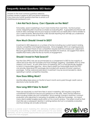 Frequently Asked Questions: SEO Basics

Answers to the most common questions asked by
business owners in regard to SEO and Search Marketing.
If you have any further questions feel free to email us at
info@thescienceofsearch.com

            I Am Not Tech-Savvy. Can I Operate on the Web?

            Fortunately, search marketing is much more intuitive than most think. For the business
            owner, interpreting SEO should be as simple as evaluating ROI. A good SEO practitioner will
            build an SEO campaign around your revenue model and can relate SEO in terms familiar to
            your current business. Best practices in SEO dictate reporting that will help you understand
            your metrics and success on the web.


            How Much Should I Invest In SEO?

            Investment in SEO depends on a number of factors including your current search ranking,
            industry competition and targeted keywords. Once engaged, SEO is an ongoing process
            where the constant threat of new competition requires real-time analysis and adjustment.
            Because good SEO practices almost always translate into revenue, we suggest that clients
            redefine ROI metrics after the first six months of engagement.

            Should I Invest In Paid Search?
            Pay-Per-Click (PPC) Ads are recommended as a complement to SEO for the majority of
            clients because they are trackable and have strategic targeting capabilities that no other
            medium can match. As with other forms of marketing, PPC is a tool specifically applied
            to reach a measurable objective. Many clients prefer the measurable results that PPC
            can provide. Base-level PPC packages are included with several of Evolve’s premium
            packages. Further, extensive paid search investment may be recommended to clients
            operating in certain competitve industries.

            How Does Billing Work?
            Monthly billing takes place on the first of each month and is paid through credit card or
            electronic funds transfer (EFT).


            How Long Will It Take To Rank?

            There are absolutely no short-term fixes in search marketing. SEO requires a long-term
            commitment to build trust around your presence on the web. Many factors influence
            rank including market size and competition. Since rankings change in real-time, constant
            evaluation and adjustment is necessary to establish an effective campaign. As a result,
            many clients realize tangible results within a 3 to 6 month window. The system is built so that
            most sites see a subsequent decline in rankings before site trust is completely evaluated
            and true rankings are actually achieved.


Evolve is a premier search marketing firm delivering simplified systems
for evaluating and evolving a holistic online presence for your brand.
Ultimately, we aim to create opportunities for your customers and brands
to become more engaged.
                                                                              www.thescienceofsearch.com
 