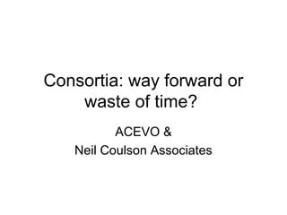 Consortia: way forward or
waste of time?
ACEVO &
Neil Coulson Associates
 
