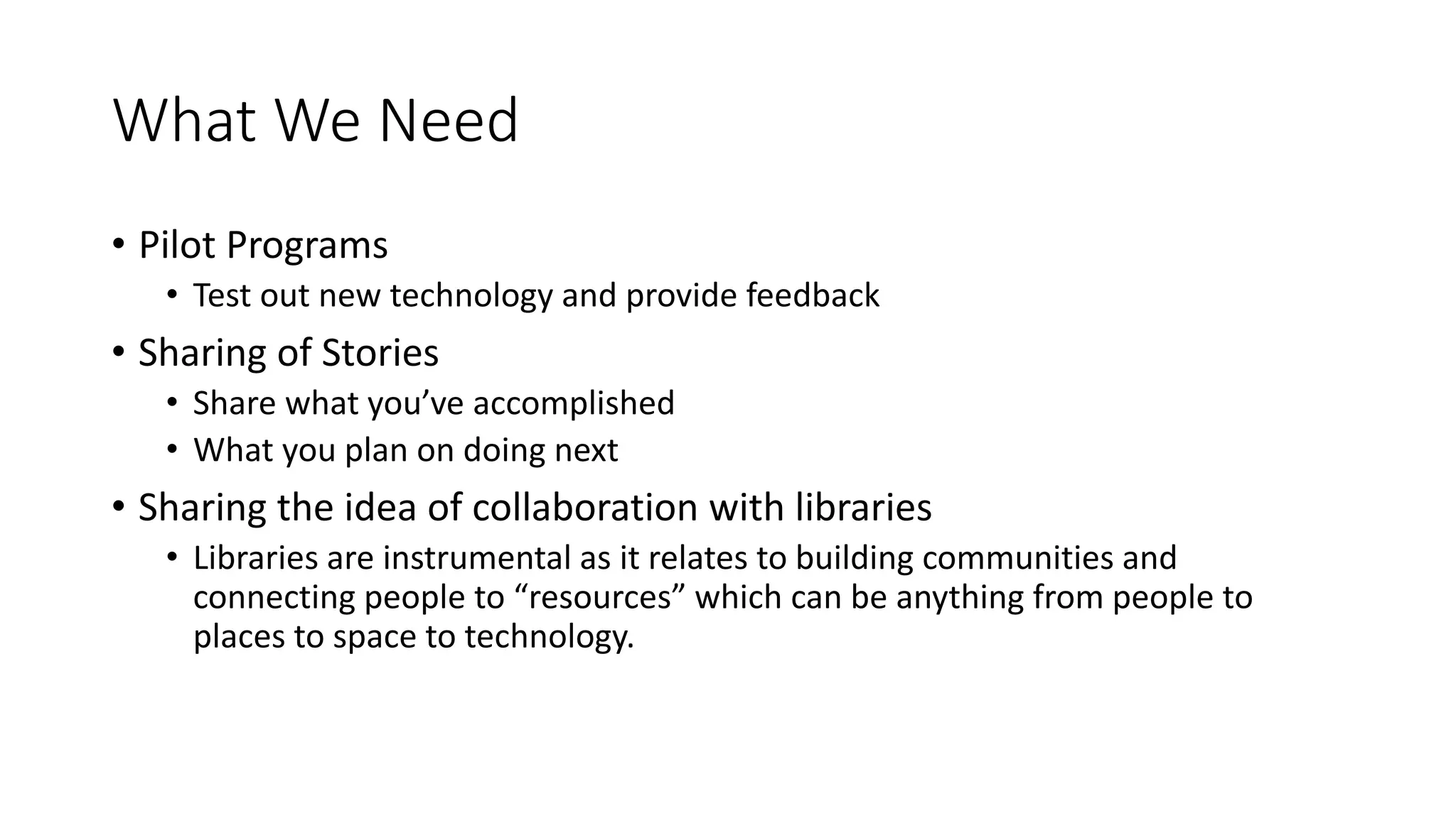 What We Need
• Pilot Programs
• Test out new technology and provide feedback
• Sharing of Stories
• Share what you’ve accomplished
• What you plan on doing next
• Sharing the idea of collaboration with libraries
• Libraries are instrumental as it relates to building communities and
connecting people to “resources” which can be anything from people to
places to space to technology.
 