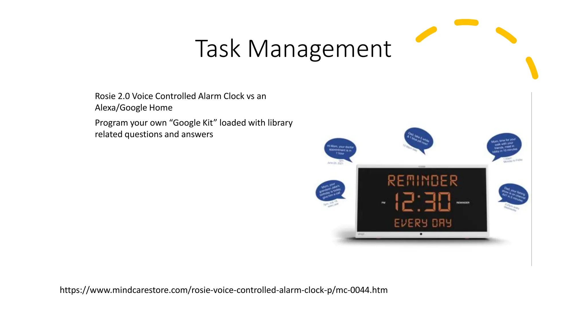 Task Management
Rosie 2.0 Voice Controlled Alarm Clock vs an
Alexa/Google Home
Program your own “Google Kit” loaded with library
related questions and answers
https://www.mindcarestore.com/rosie-voice-controlled-alarm-clock-p/mc-0044.htm
 