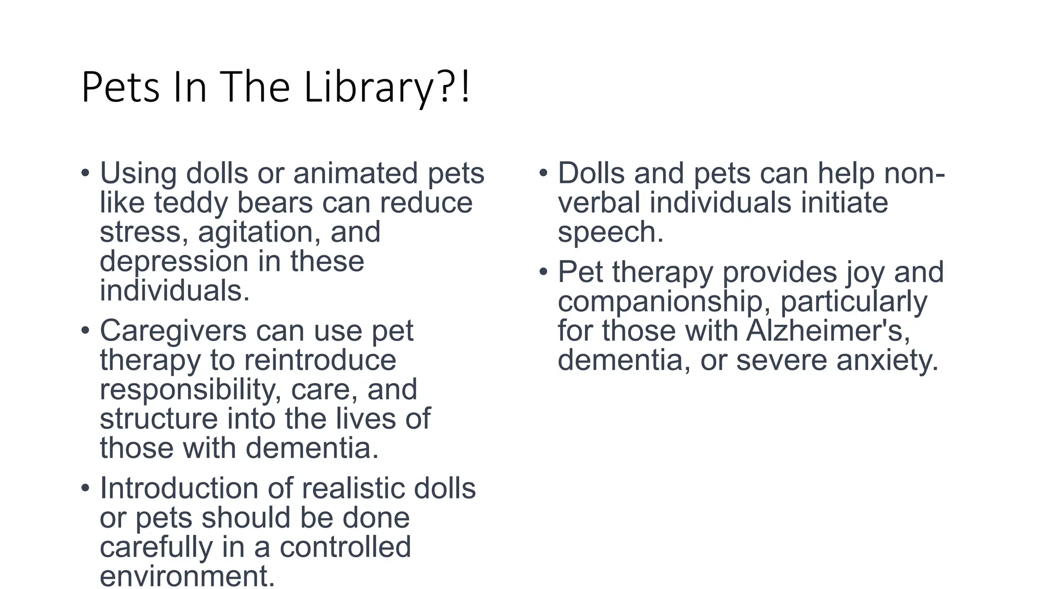 Pets In The Library?!
• Using dolls or animated pets
like teddy bears can reduce
stress, agitation, and
depression in these
individuals.
• Caregivers can use pet
therapy to reintroduce
responsibility, care, and
structure into the lives of
those with dementia.
• Introduction of realistic dolls
or pets should be done
carefully in a controlled
environment.
• Dolls and pets can help non-
verbal individuals initiate
speech.
• Pet therapy provides joy and
companionship, particularly
for those with Alzheimer's,
dementia, or severe anxiety.
 