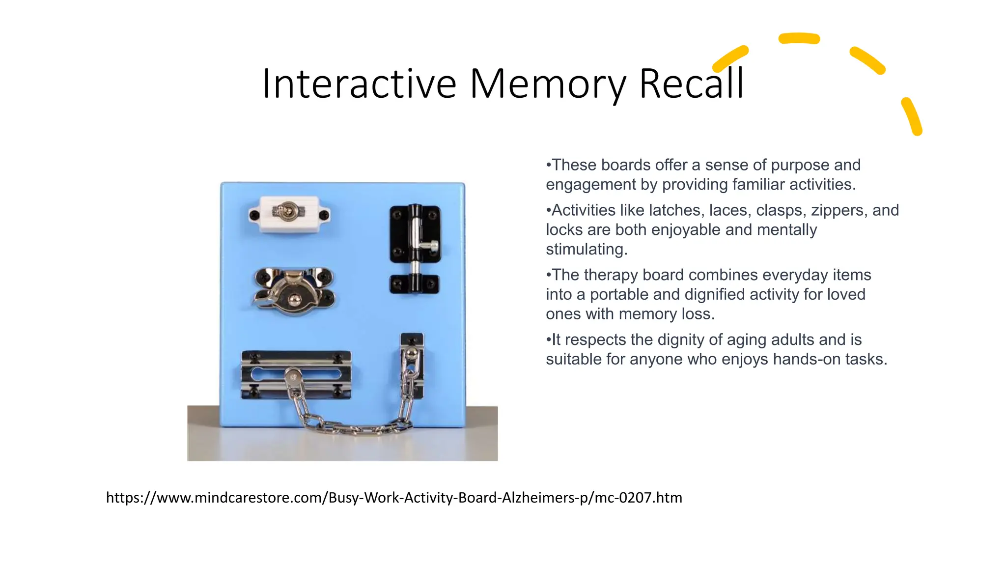 Interactive Memory Recall
•These boards offer a sense of purpose and
engagement by providing familiar activities.
•Activities like latches, laces, clasps, zippers, and
locks are both enjoyable and mentally
stimulating.
•The therapy board combines everyday items
into a portable and dignified activity for loved
ones with memory loss.
•It respects the dignity of aging adults and is
suitable for anyone who enjoys hands-on tasks.
https://www.mindcarestore.com/Busy-Work-Activity-Board-Alzheimers-p/mc-0207.htm
 