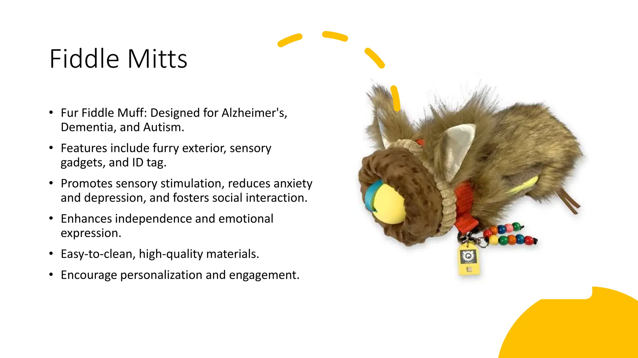 Fiddle Mitts
• Fur Fiddle Muff: Designed for Alzheimer's,
Dementia, and Autism.
• Features include furry exterior, sensory
gadgets, and ID tag.
• Promotes sensory stimulation, reduces anxiety
and depression, and fosters social interaction.
• Enhances independence and emotional
expression.
• Easy-to-clean, high-quality materials.
• Encourage personalization and engagement.
 