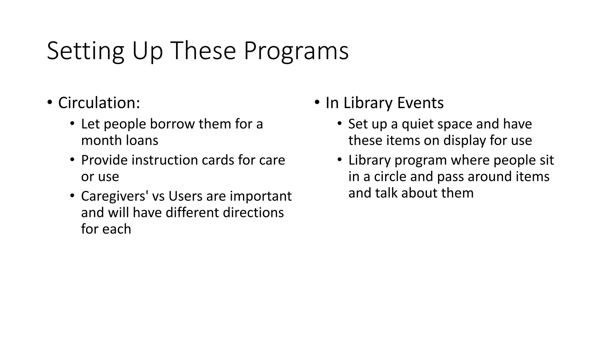 Setting Up These Programs
• Circulation:
• Let people borrow them for a
month loans
• Provide instruction cards for care
or use
• Caregivers' vs Users are important
and will have different directions
for each
• In Library Events
• Set up a quiet space and have
these items on display for use
• Library program where people sit
in a circle and pass around items
and talk about them
 