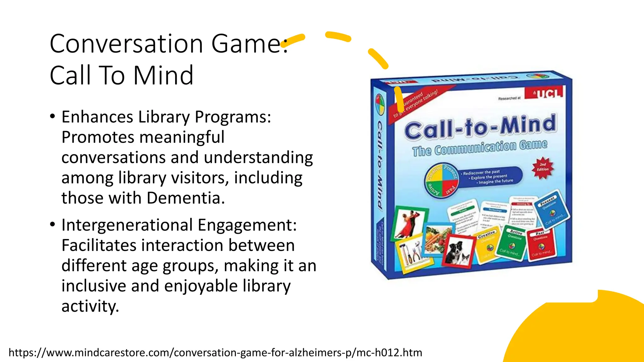 Conversation Game:
Call To Mind
• Enhances Library Programs:
Promotes meaningful
conversations and understanding
among library visitors, including
those with Dementia.
• Intergenerational Engagement:
Facilitates interaction between
different age groups, making it an
inclusive and enjoyable library
activity.
https://www.mindcarestore.com/conversation-game-for-alzheimers-p/mc-h012.htm
 