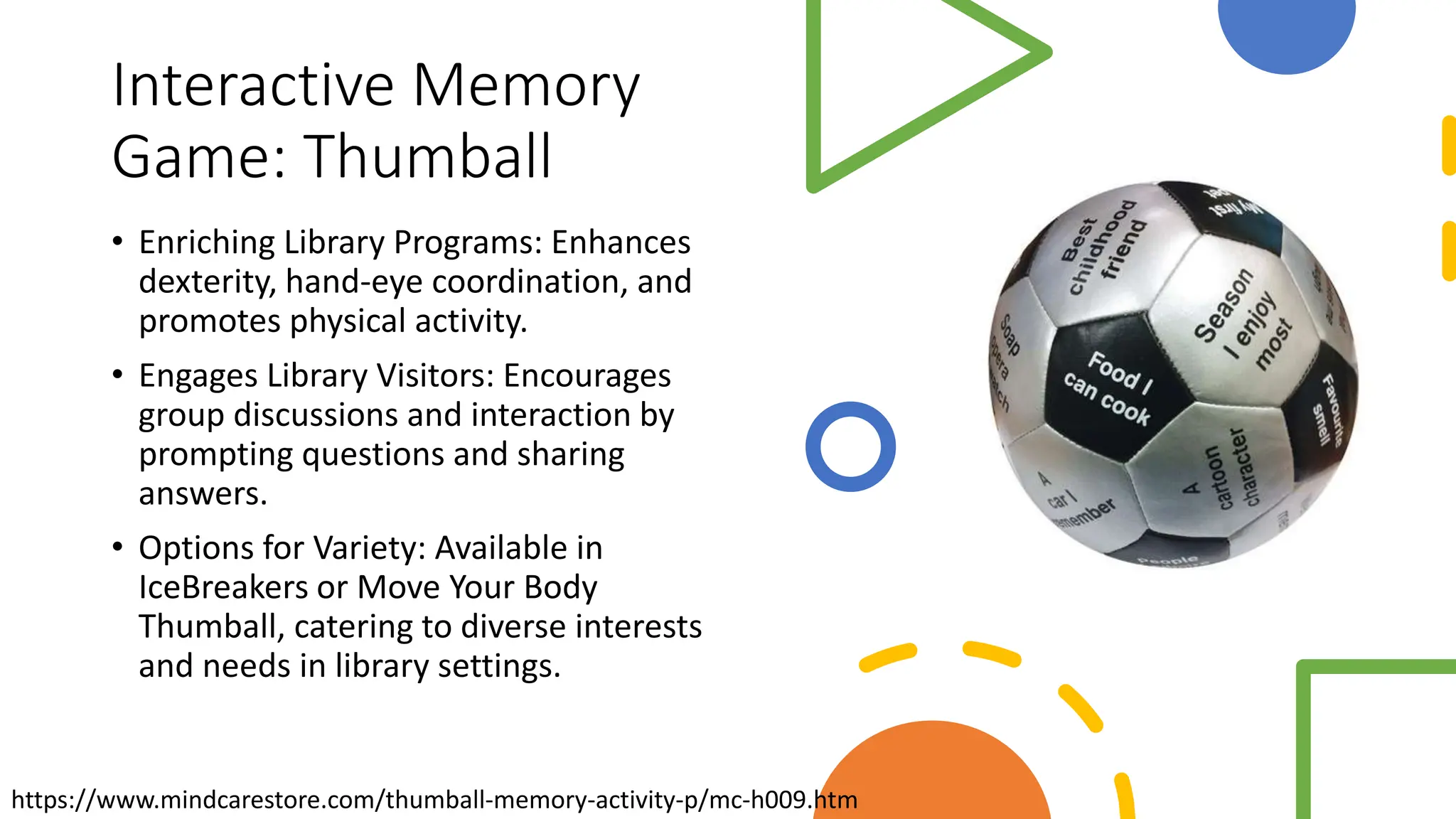 Interactive Memory
Game: Thumball
• Enriching Library Programs: Enhances
dexterity, hand-eye coordination, and
promotes physical activity.
• Engages Library Visitors: Encourages
group discussions and interaction by
prompting questions and sharing
answers.
• Options for Variety: Available in
IceBreakers or Move Your Body
Thumball, catering to diverse interests
and needs in library settings.
https://www.mindcarestore.com/thumball-memory-activity-p/mc-h009.htm
 