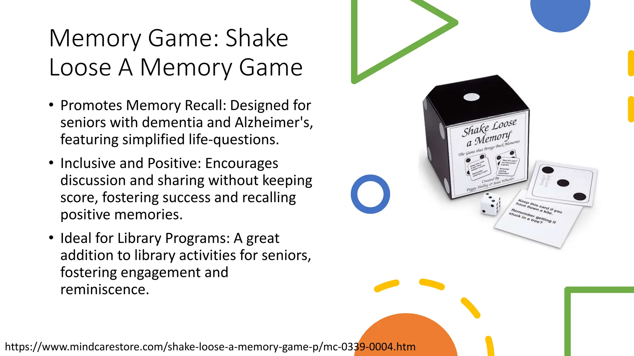 Memory Game: Shake
Loose A Memory Game
• Promotes Memory Recall: Designed for
seniors with dementia and Alzheimer's,
featuring simplified life-questions.
• Inclusive and Positive: Encourages
discussion and sharing without keeping
score, fostering success and recalling
positive memories.
• Ideal for Library Programs: A great
addition to library activities for seniors,
fostering engagement and
reminiscence.
https://www.mindcarestore.com/shake-loose-a-memory-game-p/mc-0339-0004.htm
 