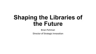 Shaping the Libraries of
the Future
Brian Pichman
Director of Strategic Innovation
 