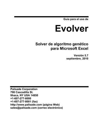 Guía para el uso de



                                 Evolver
                  Solver de algoritmo genético
                          para Microsoft Excel
                                                  Versión 5.7
                                            septiembre, 2010




Palisade Corporation
798 Cascadilla St.
Ithaca, NY USA 14850
+1-607-277-8000
+1-607-277-8001 (fax)
http://www.palisade.com (página Web)
sales@palisade.com (correo electrónico)
 