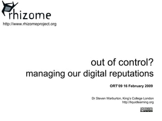 out of control? m anaging our digital reputations Dr Steven Warburton, King’s College London http://liquidlearning.org http://www.rhizomeproject.org ORT’09 16 February 2009 