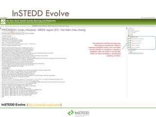 InSTEDD Evolve Auto-generated (machine-learning) tags. These tags are semantically ranked (a statistical probability match). Users can further train the classifier by accepting or rejecting a suggestion. Users can similarly train the geo-locator by simply accepting or rejecting and updating a location. InSTEDD Evolve : ( http://instedd.org/evolve ) 