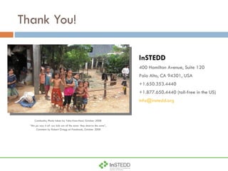 Thank You! InSTEDD 400 Hamilton Avenue, Suite 120 Palo Alto, CA 94301, USA +1.650.353.4440 +1.877.650.4440 (toll-free in the US) [email_address] Cambodia, Photo taken by Taha Kass-Hout, October 2008  “ this pic says it all- our kids are all the same- they deserve the same ”,  Comment by Robert Gregg on Facebook, October 2008 